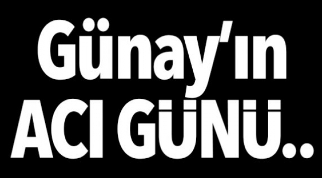 Günay’ın acı günü...